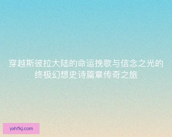 穿越斯彼拉大陆的命运挽歌与信念之光的终极幻想史诗篇章传奇之旅