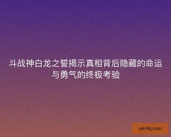 斗战神白龙之誓揭示真相背后隐藏的命运与勇气的终极考验