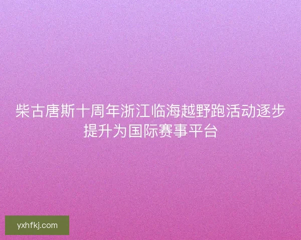 柴古唐斯十周年浙江临海越野跑活动逐步提升为国际赛事平台