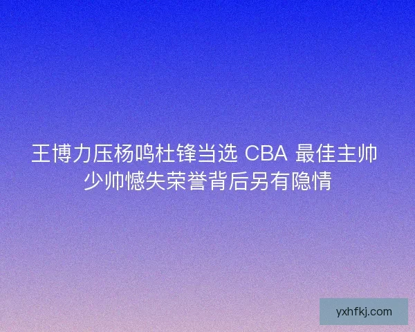 王博力压杨鸣杜锋当选 CBA 最佳主帅 少帅憾失荣誉背后另有隐情