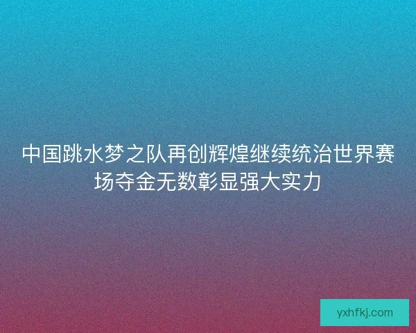 中国跳水梦之队再创辉煌继续统治世界赛场夺金无数彰显强大实力