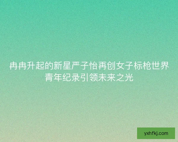 冉冉升起的新星严子怡再创女子标枪世界青年纪录引领未来之光
