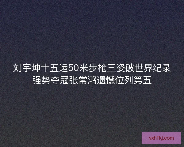 刘宇坤十五运50米步枪三姿破世界纪录强势夺冠张常鸿遗憾位列第五